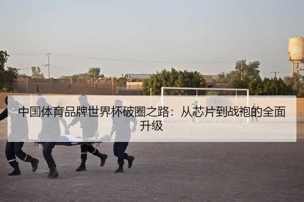 中国体育品牌世界杯破圈之路：从芯片到战袍的全面升级